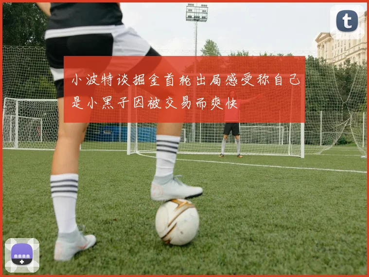 小波特谈掘金首轮出局感受称自己是小黑子因被交易而爽快