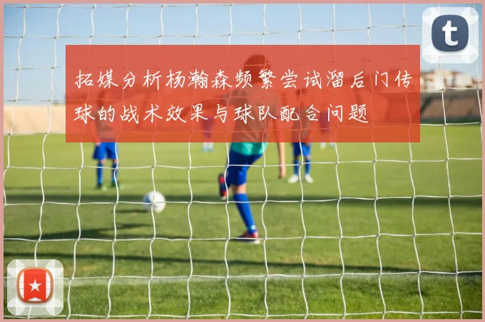 拓媒分析杨瀚森频繁尝试溜后门传球的战术效果与球队配合问题