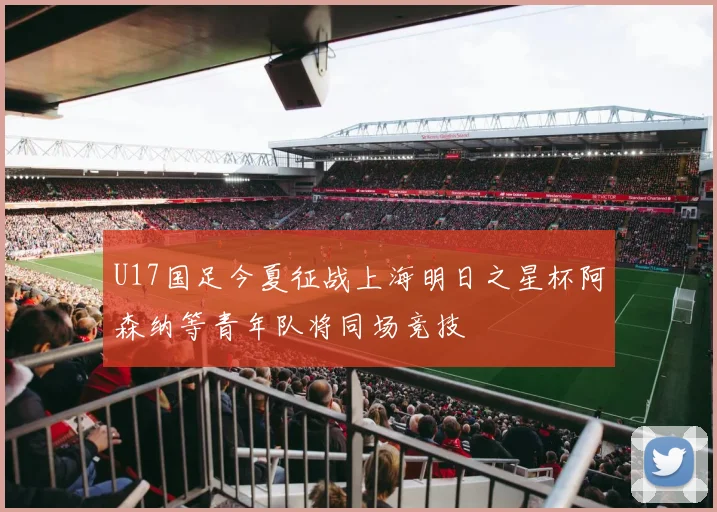 U17国足今夏征战上海明日之星杯阿森纳等青年队将同场竞技