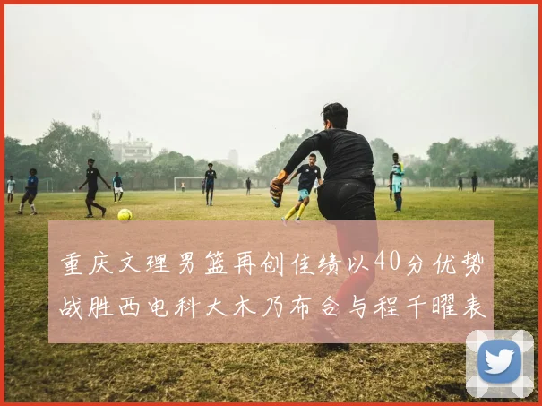 重庆文理男篮再创佳绩以40分优势战胜西电科大木乃布合与程千曜表现出色