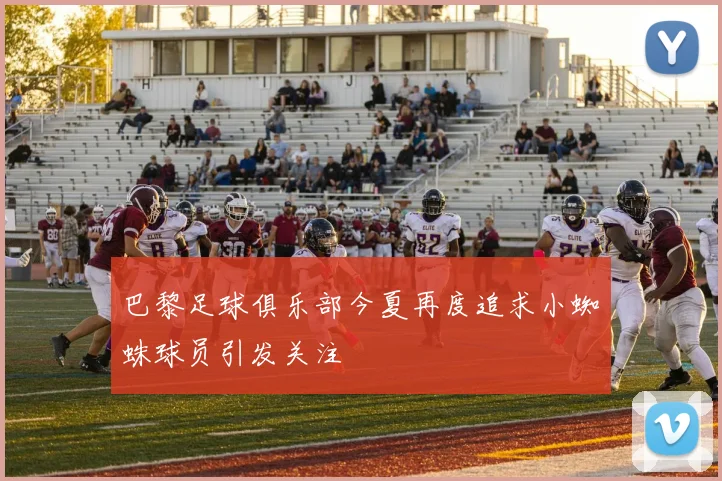 巴黎足球俱乐部今夏再度追求小蜘蛛球员引发关注