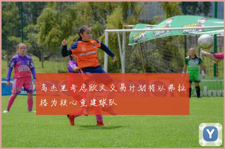 乌杰里考虑欧文交易计划将以弗拉格为核心重建球队