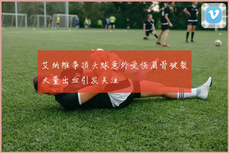 艾纳维争顶头球意外受伤眉骨破裂大量出血引发关注