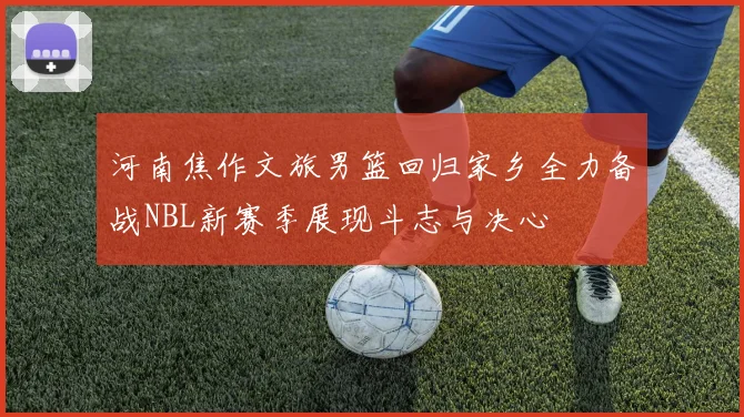 河南焦作文旅男篮回归家乡全力备战NBL新赛季展现斗志与决心